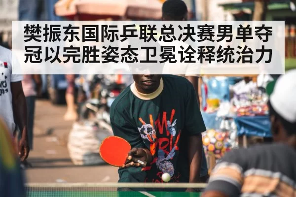 樊振东国际乒联总决赛男单夺冠以完胜姿态卫冕诠释统治力
