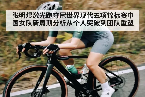 张明煜激光跑夺冠世界现代五项锦标赛中国女队新周期分析从个人突破到团队重塑